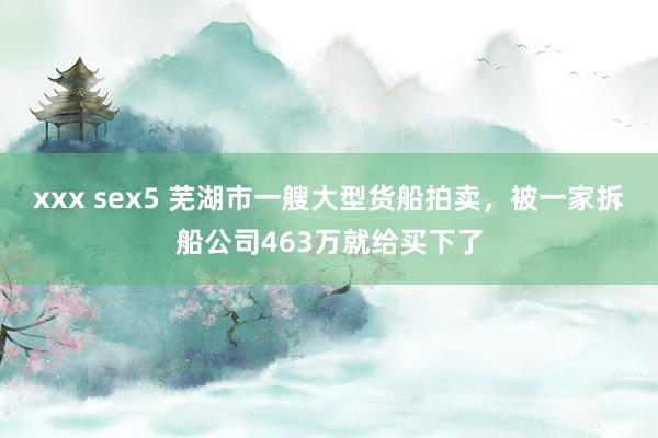 xxx sex5 芜湖市一艘大型货船拍卖，被一家拆船公司463万就给买下了