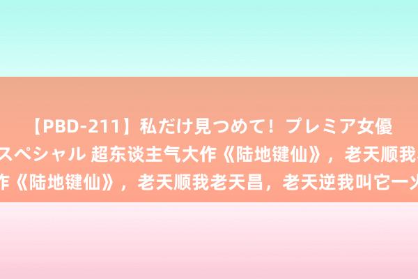 【PBD-211】私だけ見つめて！プレミア女優と主観でセックス8時間スペシャル 超东谈主气大作《陆地键仙》，老天顺我老天昌，老天逆我叫它一火