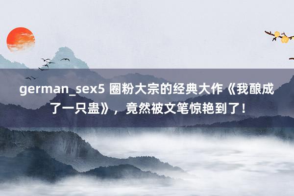 german_sex5 圈粉大宗的经典大作《我酿成了一只蛊》，竟然被文笔惊艳到了！