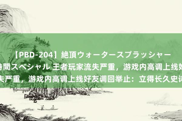 【PBD-204】絶頂ウォータースプラッシャー 放尿＆潮吹き大噴射8時間スペシャル 王者玩家流失严重，游戏内高调上线好友调回举止：立得长久史诗皮