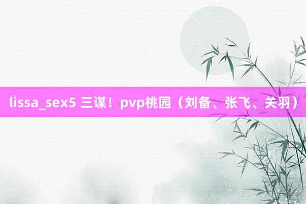 lissa_sex5 三谋！pvp桃园（刘备、张飞、关羽）