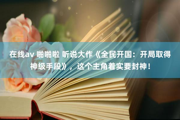 在线av 啪啪啦 听说大作《全民开国：开局取得神级手段》，这个主角着实要封神！