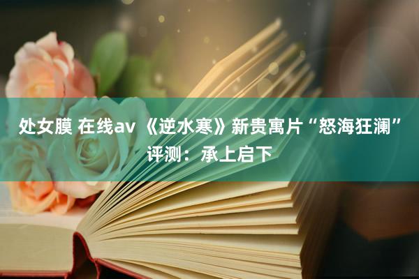 处女膜 在线av 《逆水寒》新贵寓片“怒海狂澜”评测：承上启下