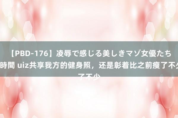 【PBD-176】凌辱で感じる美しきマゾ女優たち8時間 uiz共享我方的健身照，还是彰着比之前瘦了不少