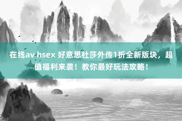 在线av hsex 好意思杜莎外传1折全新版块，超值福利来袭！教你最好玩法攻略！