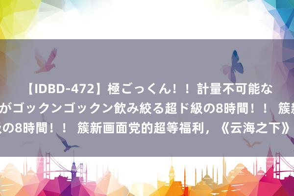 【IDBD-472】極ごっくん！！計量不可能な爆量ザーメンをS級女優がゴックンゴックン飲み絞る超ド級の8時間！！ 簇新画面党的超等福利，《云海之下》闪亮登场