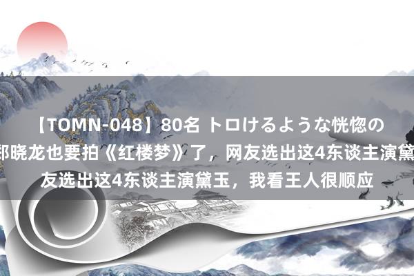 【TOMN-048】80名 トロけるような恍惚の表情 クンニ激昇天 郑晓龙也要拍《红楼梦》了，网友选出这4东谈主演黛玉，我看王人很顺应