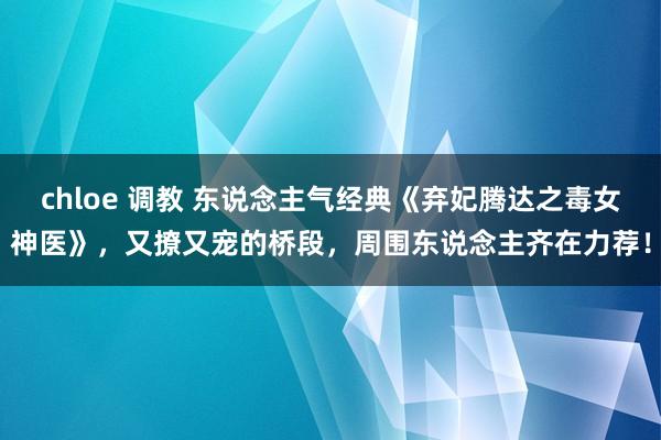 chloe 调教 东说念主气经典《弃妃腾达之毒女神医》，又撩又宠的桥段，周围东说念主齐在力荐！