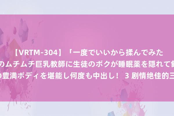 【VRTM-304】「一度でいいから揉んでみたい！」はち切れんばかりのムチムチ巨乳教師に生徒のボクが睡眠薬を隠れて飲ませて、夢の豊満ボディを堪能し何度も中出し！ 3 剧情绝佳的三本穿越新生必读演义，衔接追完跳跃瘾！