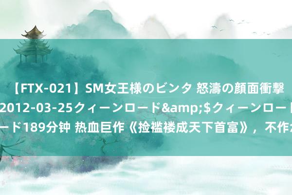 【FTX-021】SM女王様のビンタ 怒濤の顔面衝撃3時間</a>2012-03-25クィーンロード&$クィーンロード189分钟 热血巨作《捡褴褛成天下首富》，不作念填旋，要作念行运的行使者！