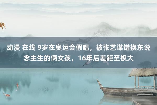 动漫 在线 9岁在奥运会假唱，被张艺谋错换东说念主生的俩女孩，16年后差距至极大