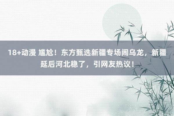 18+动漫 尴尬！东方甄选新疆专场闹乌龙，新疆延后河北稳了，引网友热议！