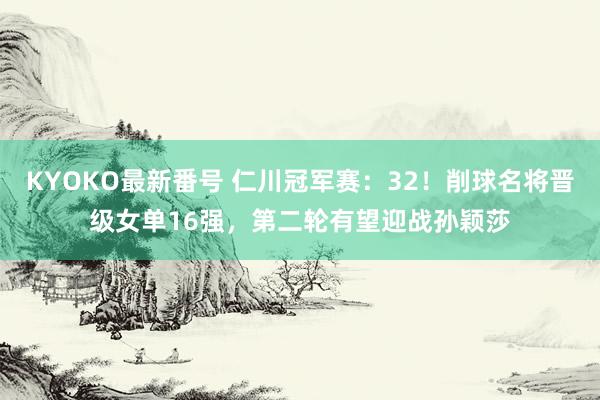 KYOKO最新番号 仁川冠军赛：32！削球名将晋级女单16强，第二轮有望迎战孙颖莎