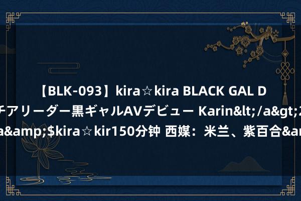 【BLK-093】kira☆kira BLACK GAL DEBUT 元・有名球団チアリーダー黒ギャルAVデビュー Karin</a>2013-04-19kira☆kira&$kira☆kir150分钟 西媒：米兰、紫百合&土耳其球队迥殊贝蒂斯中场卡多索