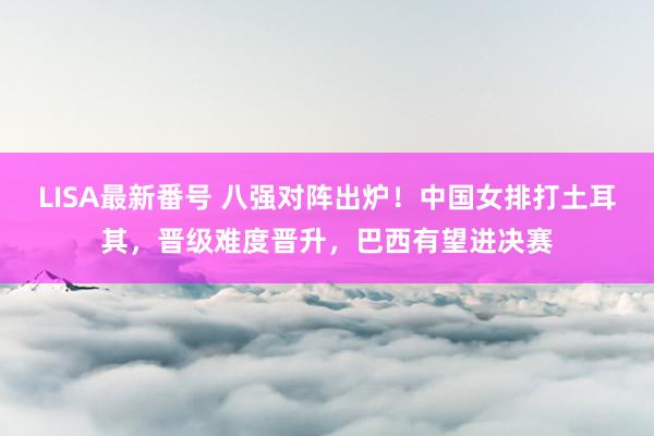 LISA最新番号 八强对阵出炉！中国女排打土耳其，晋级难度晋升，巴西有望进决赛