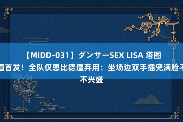 【MIDD-031】ダンサーSEX LISA 塔图姆浓眉首发！全队仅恩比德遭弃用：坐场边双手插兜满脸不兴盛