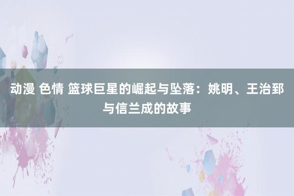 动漫 色情 篮球巨星的崛起与坠落：姚明、王治郅与信兰成的故事