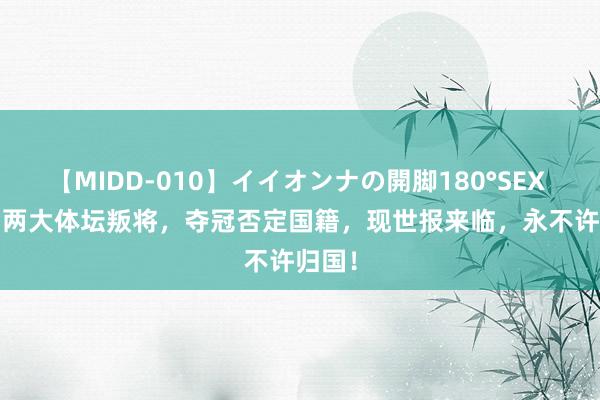 【MIDD-010】イイオンナの開脚180°SEX LISA 两大体坛叛将，夺冠否定国籍，现世报来临，永不许归国！