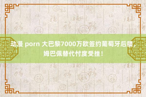 动漫 porn 大巴黎7000万欧签约葡萄牙后腰，姆巴佩替代忖度受挫！