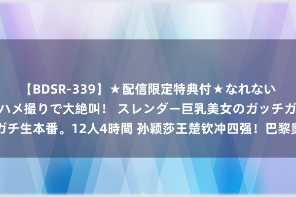 【BDSR-339】★配信限定特典付★なれない感じの新人ちゃんが初ハメ撮りで大絶叫！ スレンダー巨乳美女のガッチガチ生本番。12人4時間 孙颖莎王楚钦冲四强！巴黎奥运冠军在望，莎莎加油