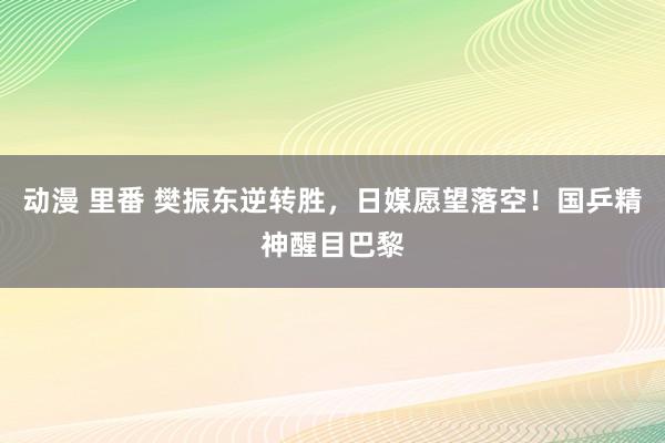 动漫 里番 樊振东逆转胜，日媒愿望落空！国乒精神醒目巴黎