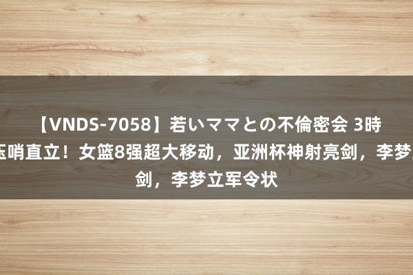 【VNDS-7058】若いママとの不倫密会 3時間 日本压哨直立！女篮8强超大移动，亚洲杯神射亮剑，李梦立军令状