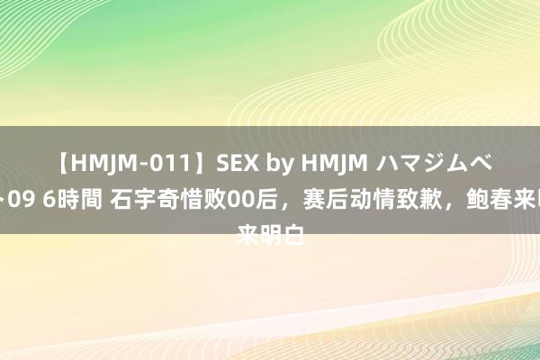 【HMJM-011】SEX by HMJM ハマジムベスト09 6時間 石宇奇惜败00后，赛后动情致歉，鲍春来明白