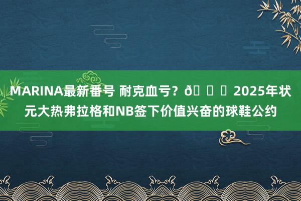 MARINA最新番号 耐克血亏？?2025年状元大热弗拉格和NB签下价值兴奋的球鞋公约