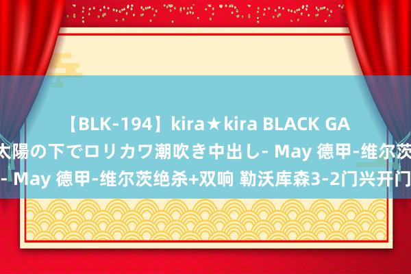 【BLK-194】kira★kira BLACK GAL 黒ギャル青姦露出-灼熱太陽の下でロリカワ潮吹き中出し- May 德甲-维尔茨绝杀+双响 勒沃库森3-2门兴开门红