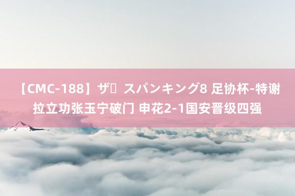 【CMC-188】ザ・スパンキング8 足协杯-特谢拉立功张玉宁破门 申花2-1国安晋级四强