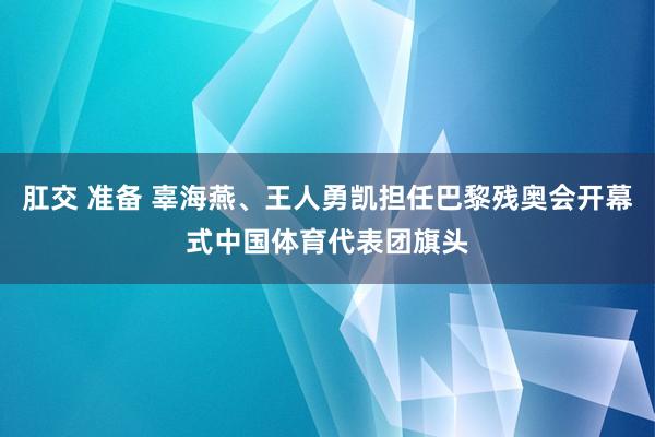 肛交 准备 辜海燕、王人勇凯担任巴黎残奥会开幕式中国体育代表团旗头