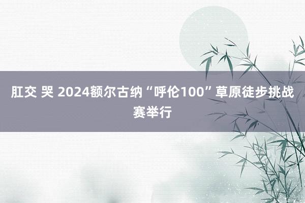 肛交 哭 2024额尔古纳“呼伦100”草原徒步挑战赛举行