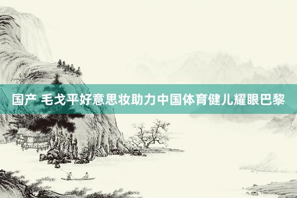 国产 毛戈平好意思妆助力中国体育健儿耀眼巴黎