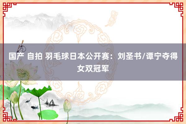 国产 自拍 羽毛球日本公开赛：刘圣书/谭宁夺得女双冠军