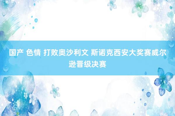 国产 色情 打败奥沙利文 斯诺克西安大奖赛威尔逊晋级决赛