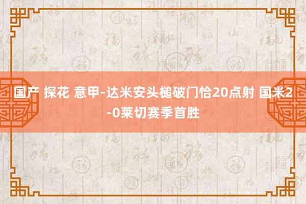 国产 探花 意甲-达米安头槌破门恰20点射 国米2-0莱切赛季首胜