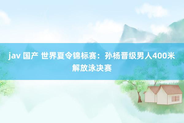 jav 国产 世界夏令锦标赛：孙杨晋级男人400米解放泳决赛