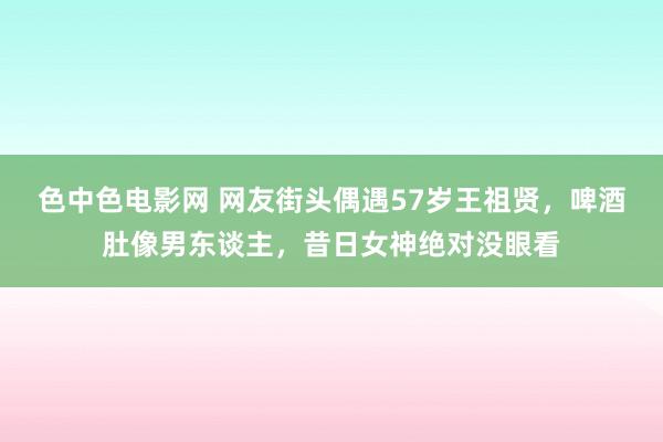 色中色电影网 网友街头偶遇57岁王祖贤，啤酒肚像男东谈主，昔日女神绝对没眼看