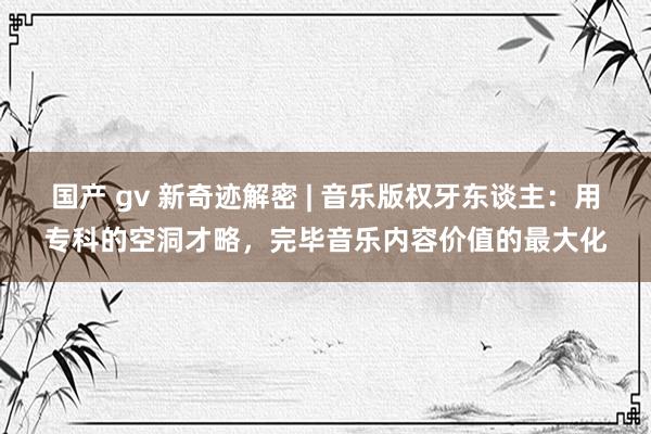 国产 gv 新奇迹解密 | 音乐版权牙东谈主：用专科的空洞才略，完毕音乐内容价值的最大化