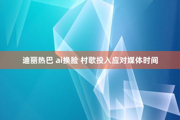 迪丽热巴 ai换脸 村歌投入应对媒体时间