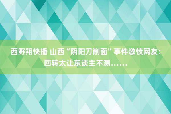 西野翔快播 山西“阴阳刀削面”事件激愤网友：回转太让东谈主不测……