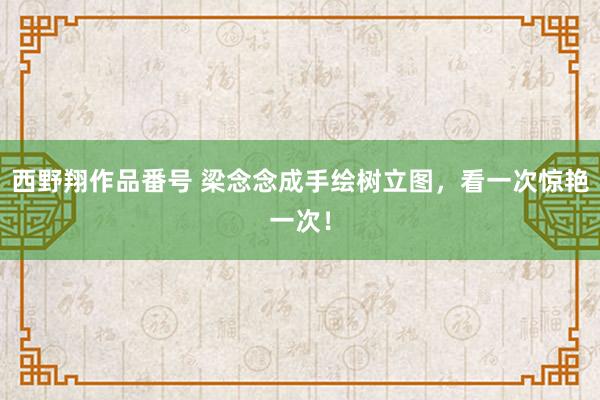 西野翔作品番号 梁念念成手绘树立图，看一次惊艳一次！