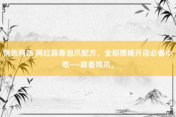 情色网站 网红蒜香泡爪配方，全部摆摊开店必备小吃——蒜香鸡爪。