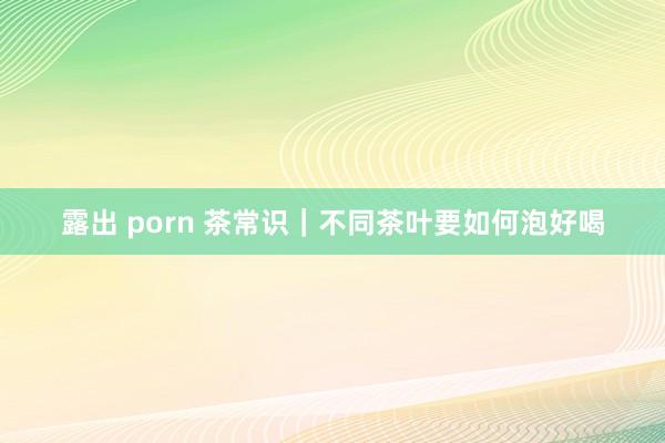 露出 porn 茶常识｜不同茶叶要如何泡好喝