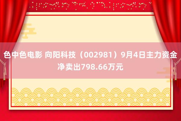 色中色电影 向阳科技（002981）9月4日主力资金净卖出798.66万元