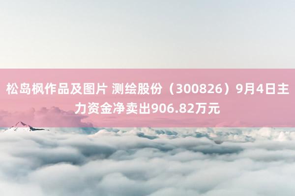 松岛枫作品及图片 测绘股份（300826）9月4日主力资金净卖出906.82万元