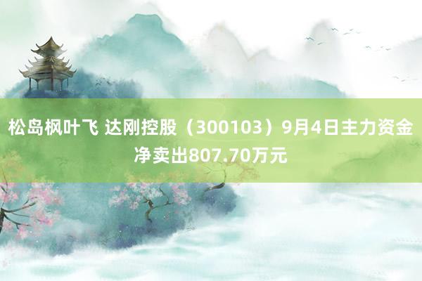 松岛枫叶飞 达刚控股（300103）9月4日主力资金净卖出807.70万元