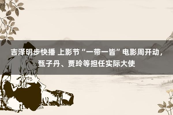 吉泽明步快播 上影节“一带一皆”电影周开动，甄子丹、贾玲等担任实际大使