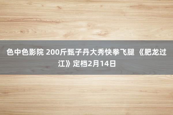 色中色影院 200斤甄子丹大秀快拳飞腿 《肥龙过江》定档2月14日