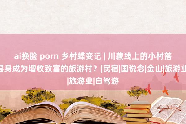 ai换脸 porn 乡村蝶变记 | 川藏线上的小村落，若何摇身成为增收致富的旅游村？|民宿|国说念|金山|旅游业|自驾游